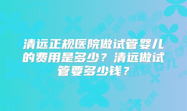 清远正规医院做试管婴儿的费用是多少？清远做试管要多少钱？