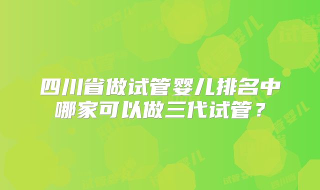 四川省做试管婴儿排名中哪家可以做三代试管？