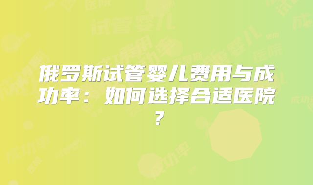 俄罗斯试管婴儿费用与成功率：如何选择合适医院？