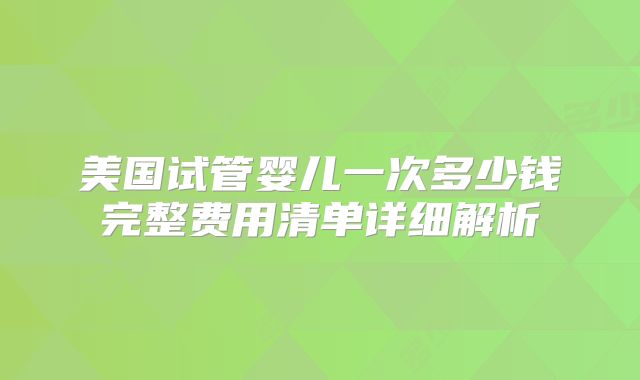 美国试管婴儿一次多少钱完整费用清单详细解析