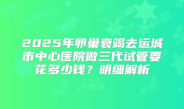 2025年卵巢衰竭去运城市中心医院做三代试管要花多少钱?明细解析