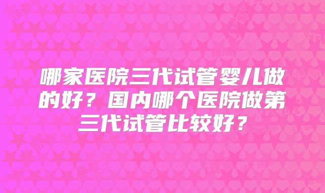 哪家医院三代试管婴儿做的好？国内哪个医院做第三代试管比较好？