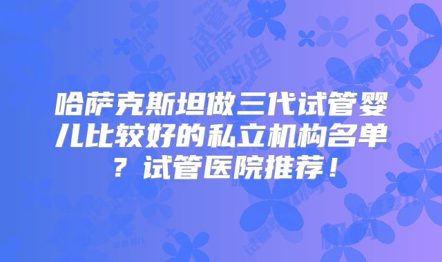 哈萨克斯坦做三代试管婴儿比较好的私立机构名单?试管医院推荐!