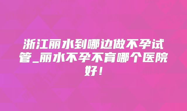 浙江丽水到哪边做不孕试管_丽水不孕不育哪个医院好！