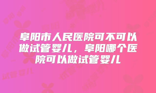 阜阳市人民医院可不可以做试管婴儿，阜阳哪个医院可以做试管婴儿