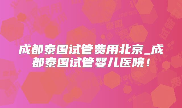 成都泰国试管费用北京_成都泰国试管婴儿医院！