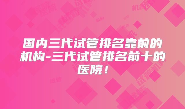 国内三代试管排名靠前的机构-三代试管排名前十的医院!