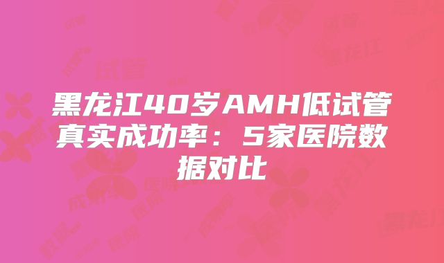 黑龙江40岁AMH低试管真实成功率：5家医院数据对比