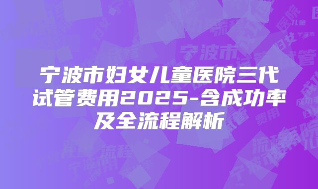 宁波市妇女儿童医院三代试管费用2025-含成功率及全流程解析