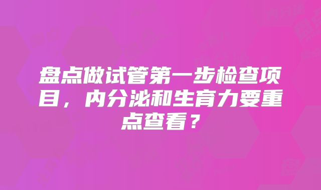 盘点做试管第一步检查项目，内分泌和生育力要重点查看？