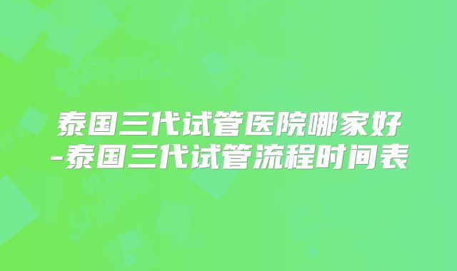 泰国三代试管医院哪家好-泰国三代试管流程时间表