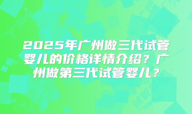 2025年广州做三代试管婴儿的价格详情介绍?广州做第三代试管婴儿?
