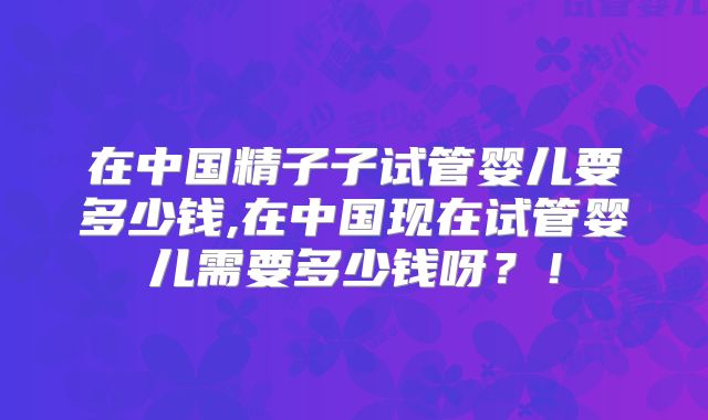 在中国精子子试管婴儿要多少钱,在中国现在试管婴儿需要多少钱呀?!