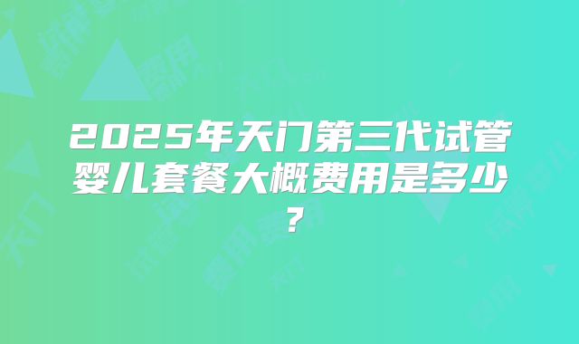 2025年天门第三代试管婴儿套餐大概费用是多少?