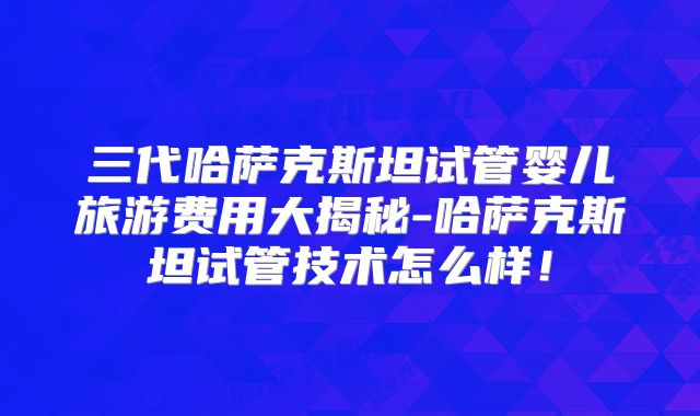 三代哈萨克斯坦试管婴儿旅游费用大揭秘-哈萨克斯坦试管技术怎么样！