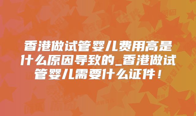 香港做试管婴儿费用高是什么原因导致的_香港做试管婴儿需要什么证件！