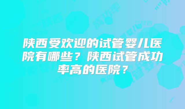 陕西受欢迎的试管婴儿医院有哪些？陕西试管成功率高的医院？