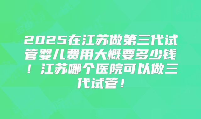 2025在江苏做第三代试管婴儿费用大概要多少钱！江苏哪个医院可以做三代试管！