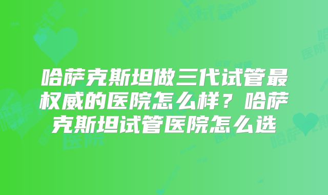 哈萨克斯坦做三代试管最权威的医院怎么样？哈萨克斯坦试管医院怎么选