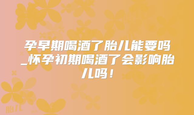 孕早期喝酒了胎儿能要吗_怀孕初期喝酒了会影响胎儿吗!