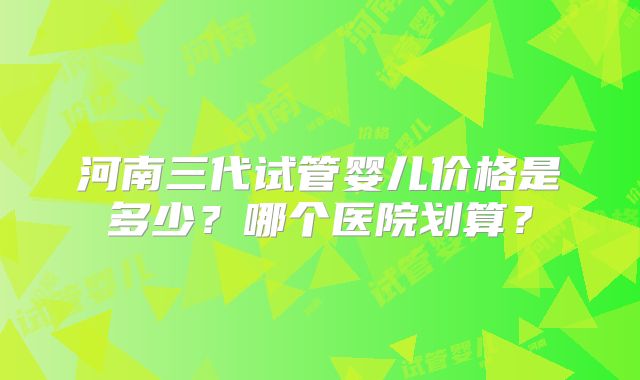 河南三代试管婴儿价格是多少？哪个医院划算？