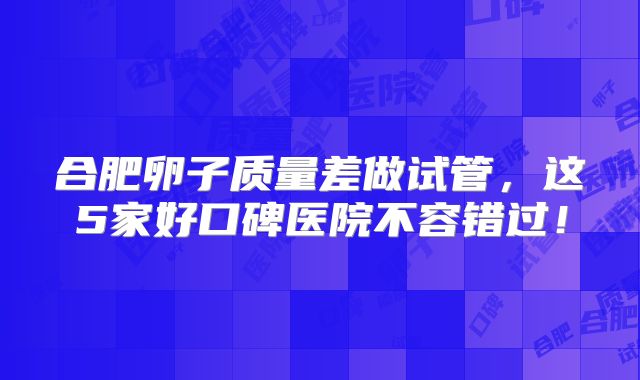合肥卵子质量差做试管，这5家好口碑医院不容错过！