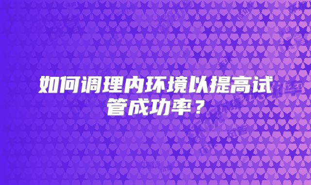 如何调理内环境以提高试管成功率？