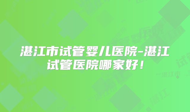 湛江市试管婴儿医院-湛江试管医院哪家好！