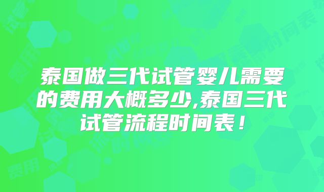 泰国做三代试管婴儿需要的费用大概多少,泰国三代试管流程时间表！
