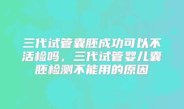 三代试管囊胚成功可以不活检吗,三代试管婴儿囊胚检测不能用的原因