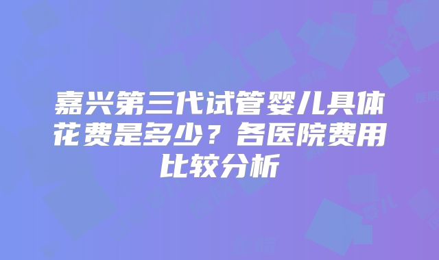 嘉兴第三代试管婴儿具体花费是多少？各医院费用比较分析