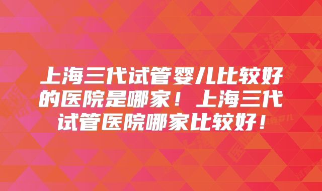 上海三代试管婴儿比较好的医院是哪家!上海三代试管医院哪家比较好!