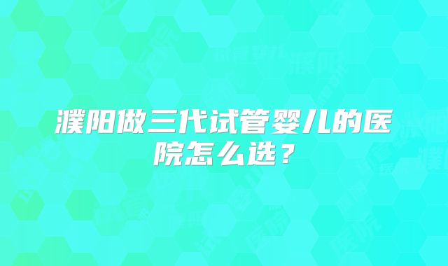 濮阳做三代试管婴儿的医院怎么选？