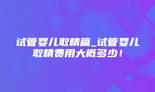 试管婴儿取精篇_试管婴儿取精费用大概多少！