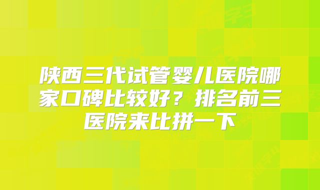 陕西三代试管婴儿医院哪家口碑比较好?排名前三医院来比拼一下