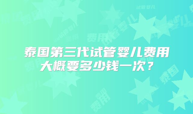 泰国第三代试管婴儿费用大概要多少钱一次？