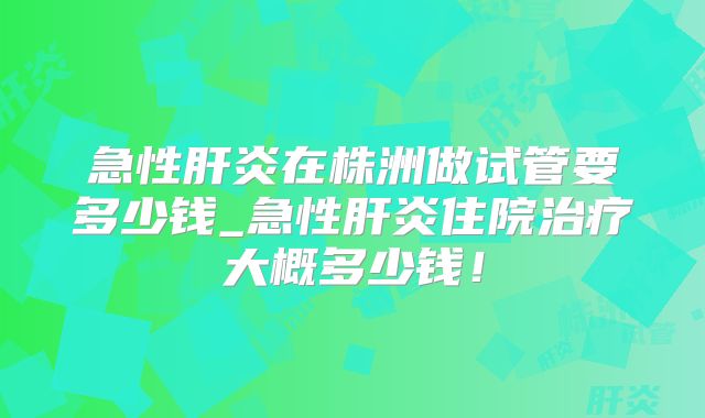 急性肝炎在株洲做试管要多少钱_急性肝炎住院治疗大概多少钱！