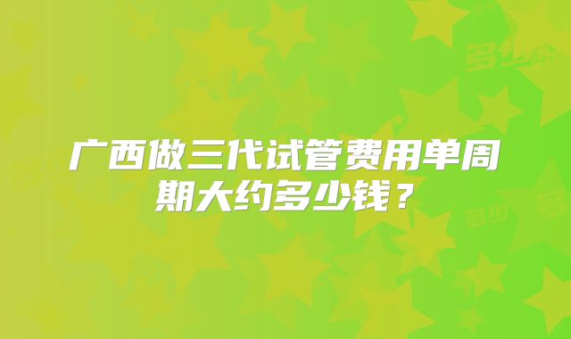 广西做三代试管费用单周期大约多少钱？