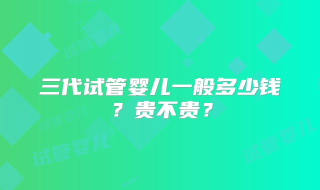 三代试管婴儿一般多少钱？贵不贵？