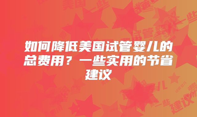 如何降低美国试管婴儿的总费用?一些实用的节省建议