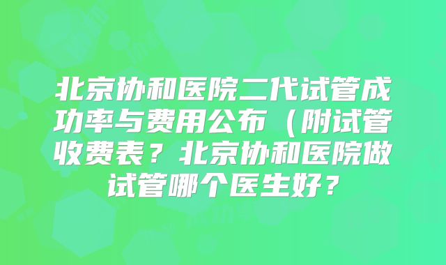 北京协和医院二代试管成功率与费用公布（附试管收费表？北京协和医院做试管哪个医生好？