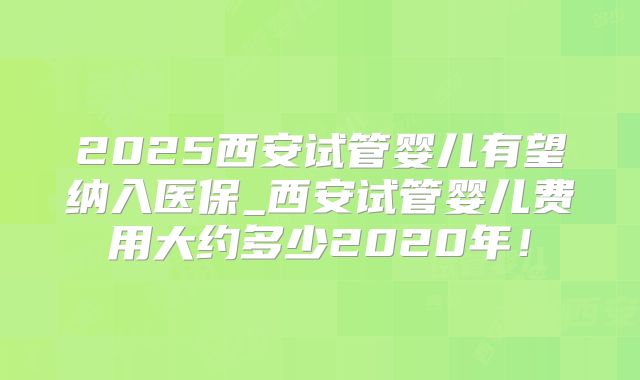 2025西安试管婴儿有望纳入医保_西安试管婴儿费用大约多少2020年!