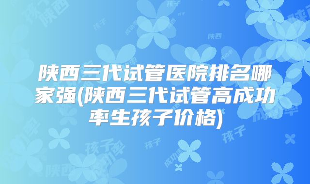 陕西三代试管医院排名哪家强(陕西三代试管高成功率生孩子价格)