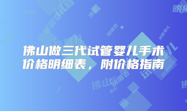 佛山做三代试管婴儿手术价格明细表，附价格指南