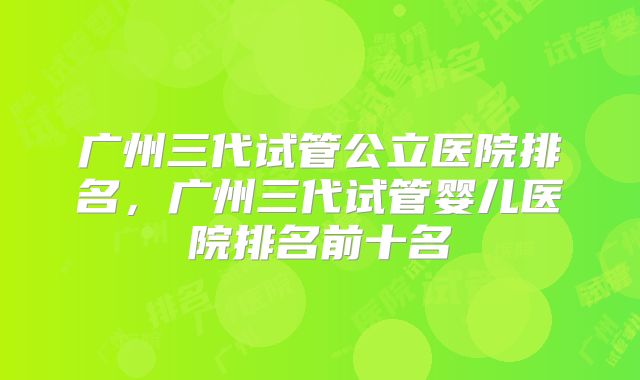 广州三代试管公立医院排名，广州三代试管婴儿医院排名前十名
