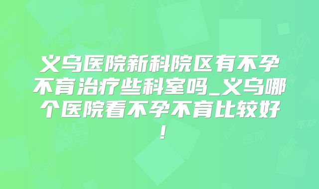 义乌医院新科院区有不孕不育治疗些科室吗_义乌哪个医院看不孕不育比较好!