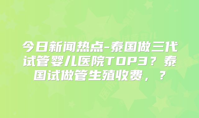 今日新闻热点-泰国做三代试管婴儿医院TOP3？泰国试做管生殖收费，？