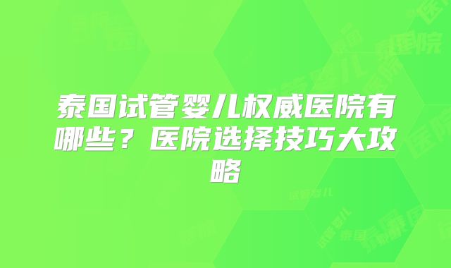 泰国试管婴儿权威医院有哪些?医院选择技巧大攻略