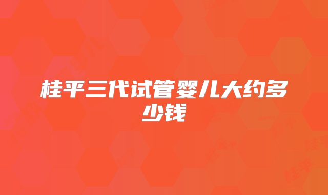 桂平三代试管婴儿大约多少钱