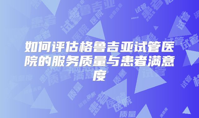 如何评估格鲁吉亚试管医院的服务质量与患者满意度